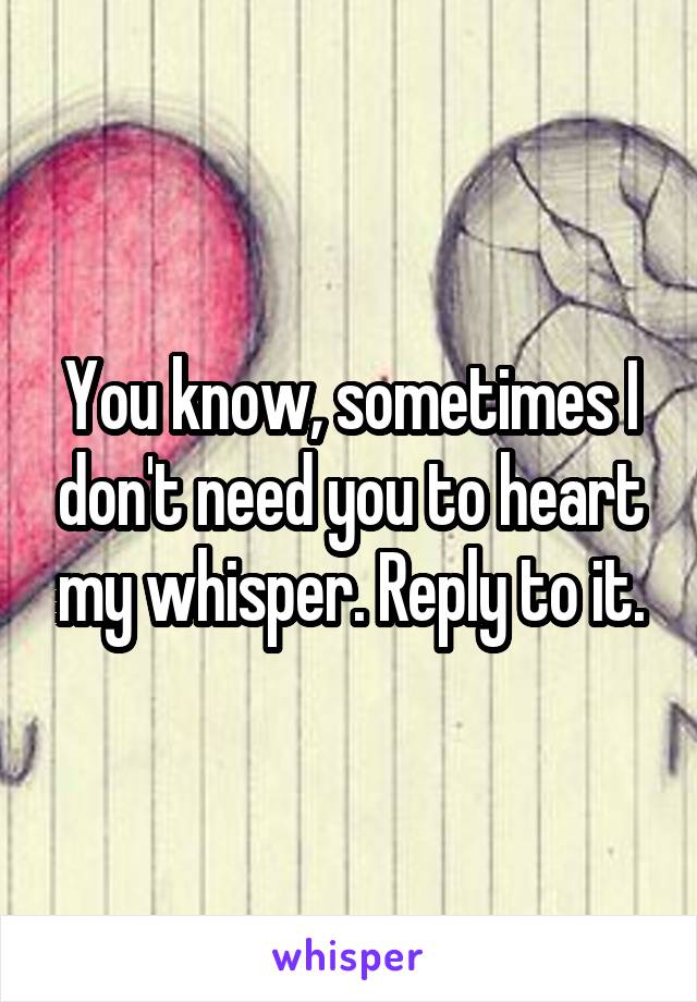 You know, sometimes I don't need you to heart my whisper. Reply to it.