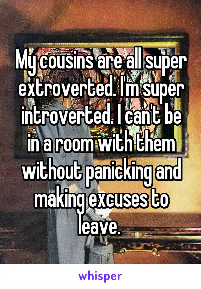 My cousins are all super extroverted. I'm super introverted. I can't be in a room with them without panicking and making excuses to leave. 