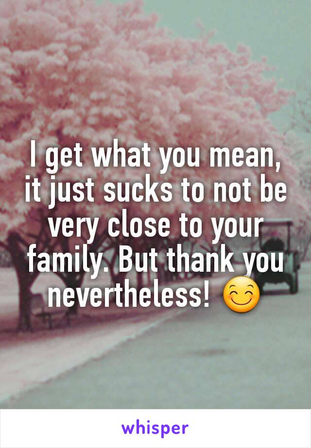 I get what you mean, it just sucks to not be very close to your family. But thank you nevertheless! 😊