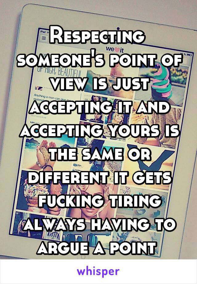 Respecting  someone's point of view is just accepting it and accepting yours is the same or different it gets fucking tiring always having to argue a point 