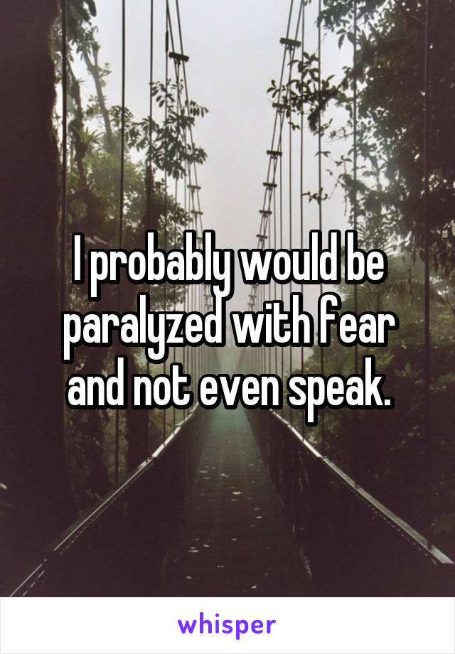 I probably would be paralyzed with fear and not even speak.