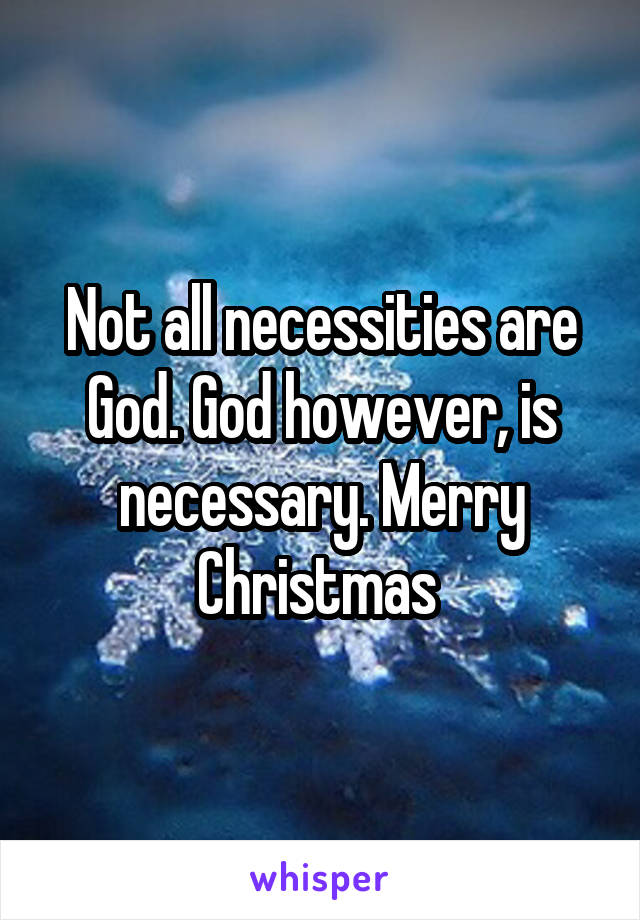 Not all necessities are God. God however, is necessary. Merry Christmas 