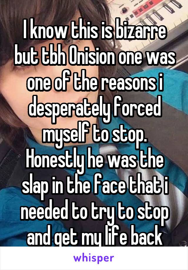 I know this is bizarre but tbh Onision one was one of the reasons i desperately forced myself to stop. Honestly he was the slap in the face that i needed to try to stop and get my life back