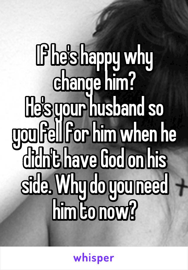 If he's happy why change him?
He's your husband so you fell for him when he didn't have God on his side. Why do you need him to now?