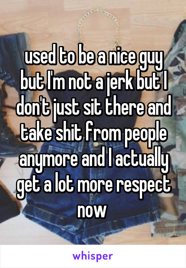 used to be a nice guy but I'm not a jerk but I don't just sit there and take shit from people anymore and I actually get a lot more respect now 