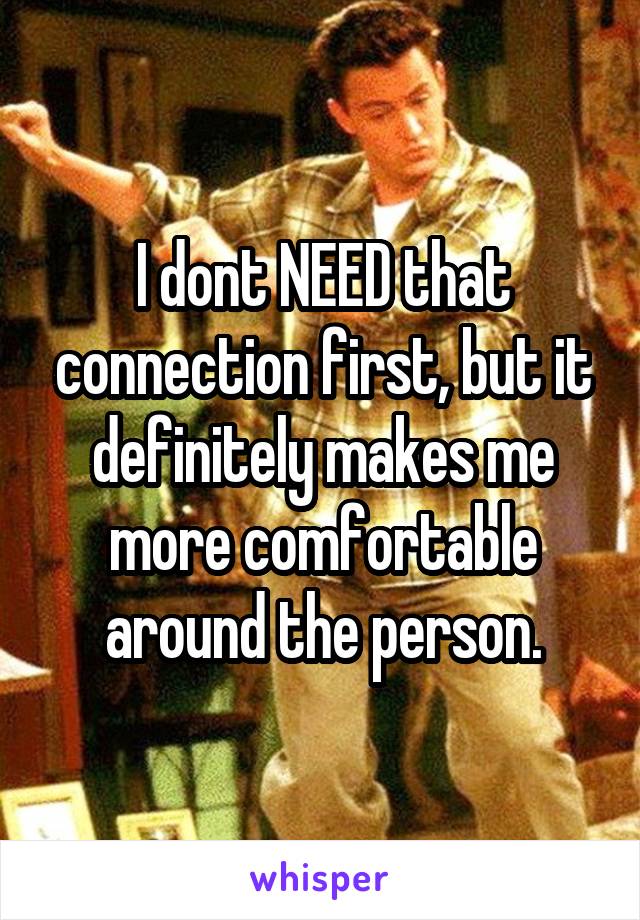 I dont NEED that connection first, but it definitely makes me more comfortable around the person.