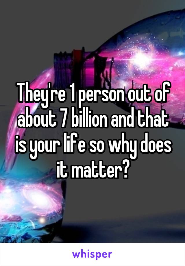 They're 1 person out of about 7 billion and that is your life so why does it matter?