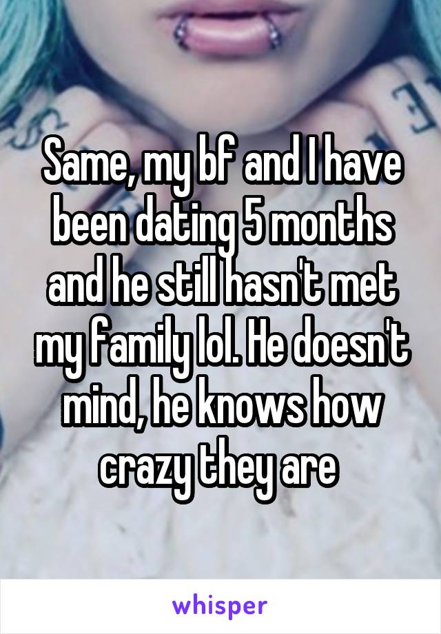 Same, my bf and I have been dating 5 months and he still hasn't met my family lol. He doesn't mind, he knows how crazy they are 