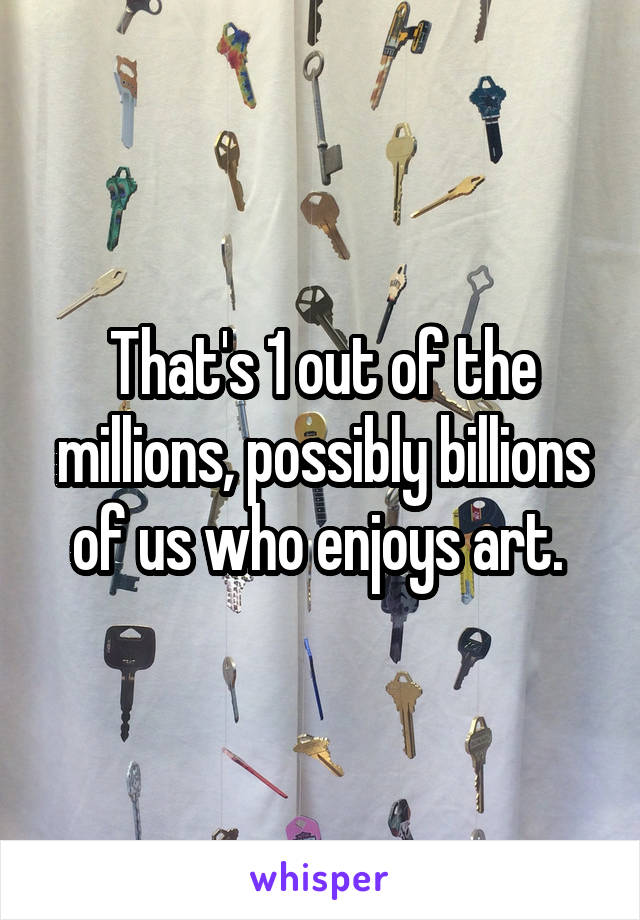 That's 1 out of the millions, possibly billions of us who enjoys art. 