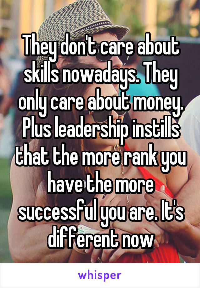 They don't care about skills nowadays. They only care about money. Plus leadership instills that the more rank you have the more successful you are. It's different now