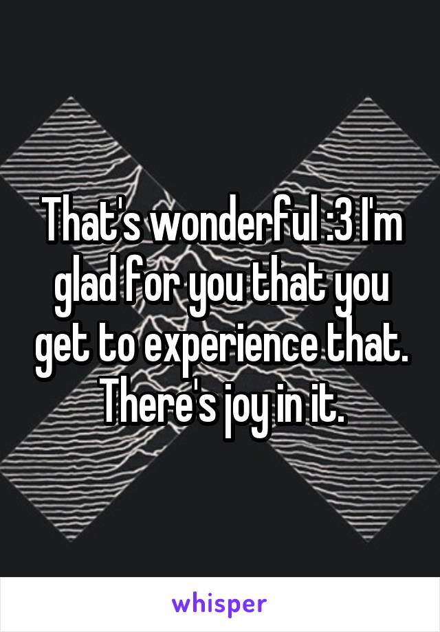 That's wonderful :3 I'm glad for you that you get to experience that. There's joy in it.