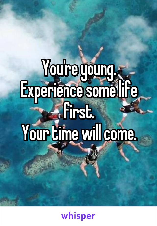 You're young.
Experience some life first.
Your time will come.
