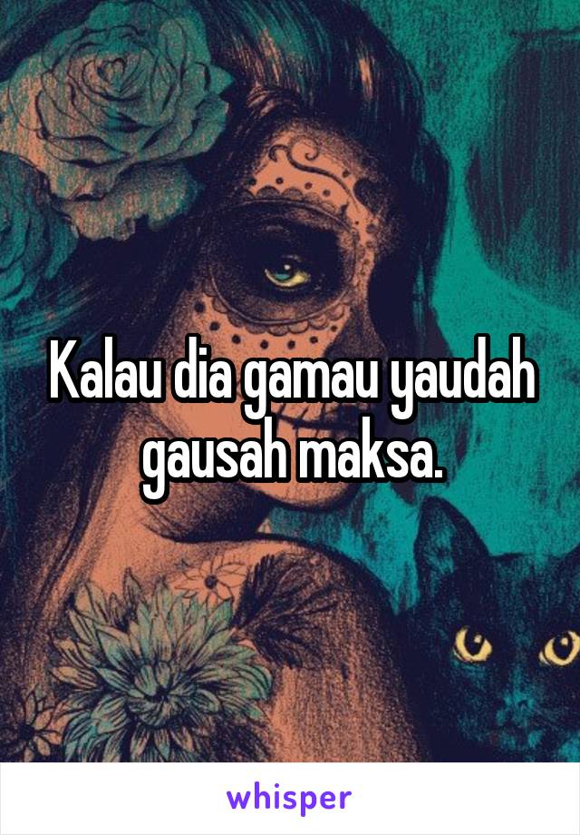 Kalau dia gamau yaudah gausah maksa.