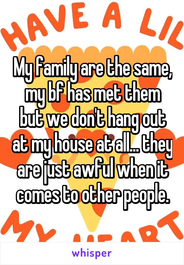 My family are the same, my bf has met them but we don't hang out at my house at all... they are just awful when it comes to other people.