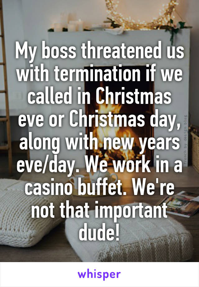 My boss threatened us with termination if we called in Christmas eve or Christmas day, along with new years eve/day. We work in a casino buffet. We're not that important dude!