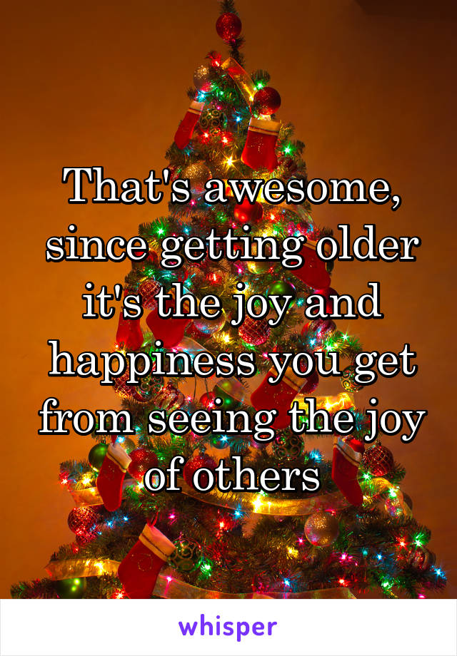 That's awesome, since getting older it's the joy and happiness you get from seeing the joy of others