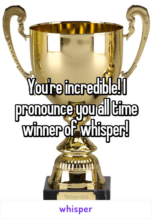 You're incredible! I pronounce you all time winner of whisper! 