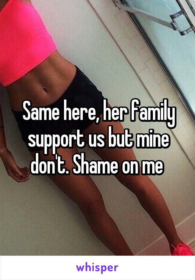 Same here, her family support us but mine don't. Shame on me 