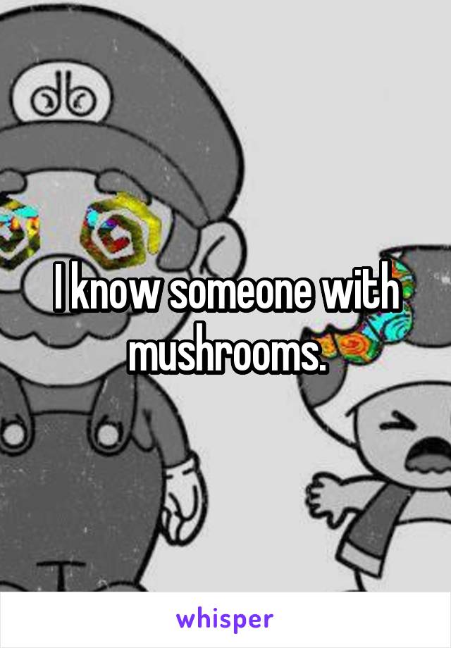 I know someone with mushrooms.