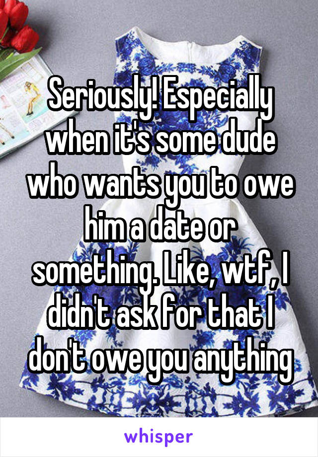 Seriously! Especially when it's some dude who wants you to owe him a date or something. Like, wtf, I didn't ask for that I don't owe you anything