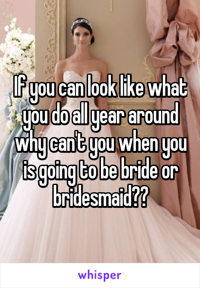 If you can look like what you do all year around why can't you when you is going to be bride or bridesmaid??