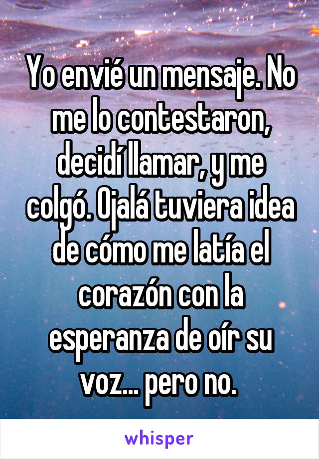 Yo envié un mensaje. No me lo contestaron, decidí llamar, y me colgó. Ojalá tuviera idea de cómo me latía el corazón con la esperanza de oír su voz... pero no. 