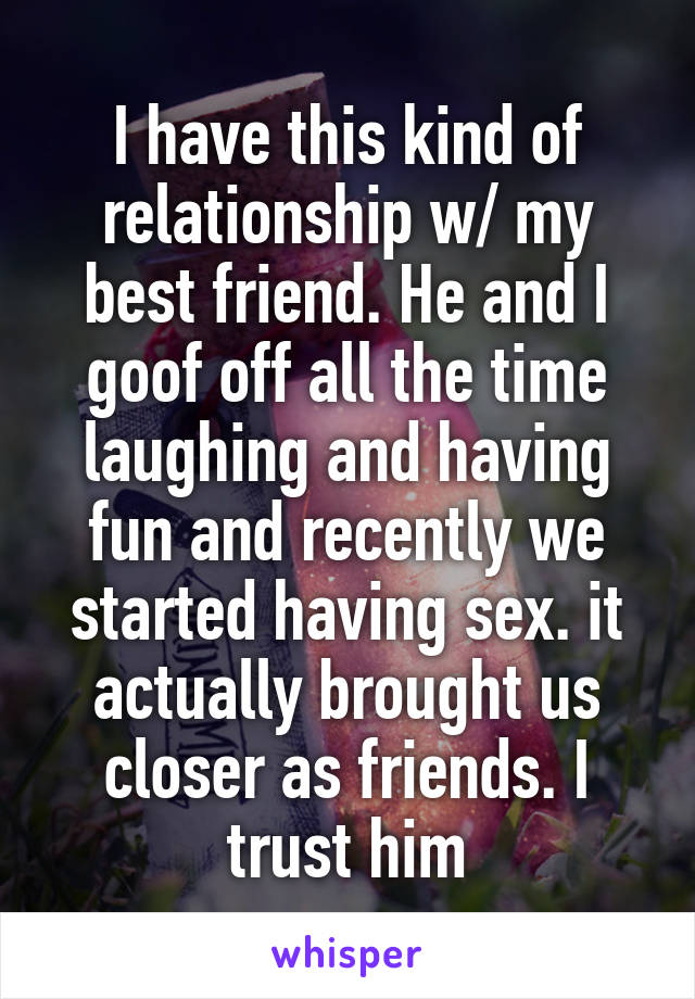 I have this kind of relationship w/ my best friend. He and I goof off all the time laughing and having fun and recently we started having sex. it actually brought us closer as friends. I trust him