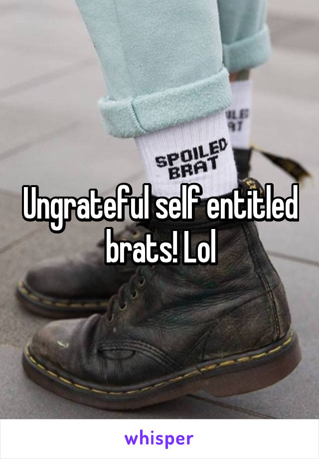 Ungrateful self entitled brats! Lol