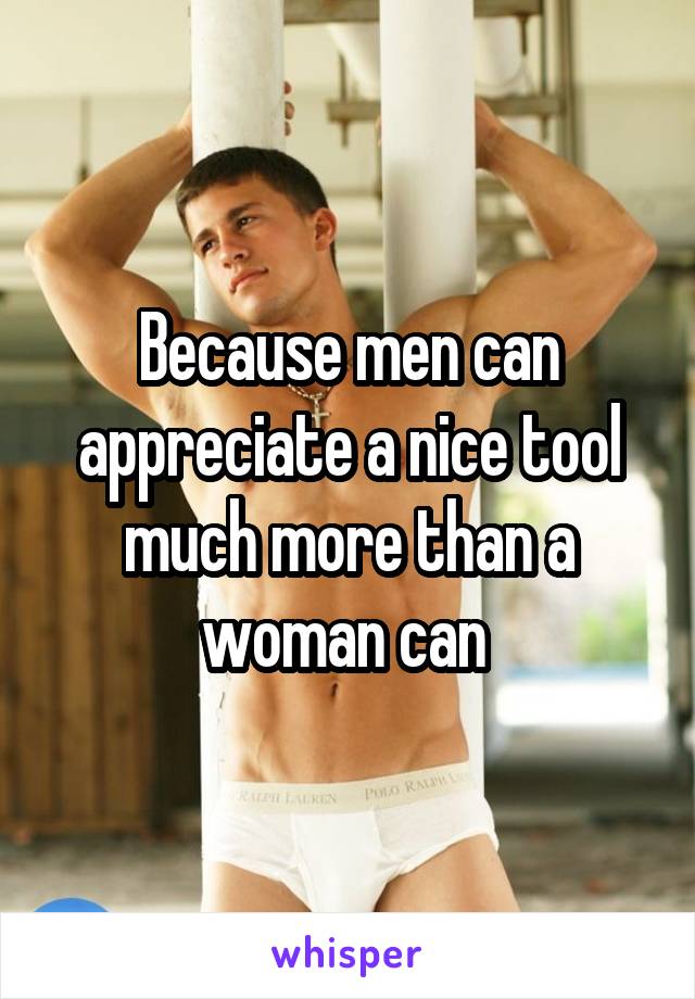 Because men can appreciate a nice tool much more than a woman can 