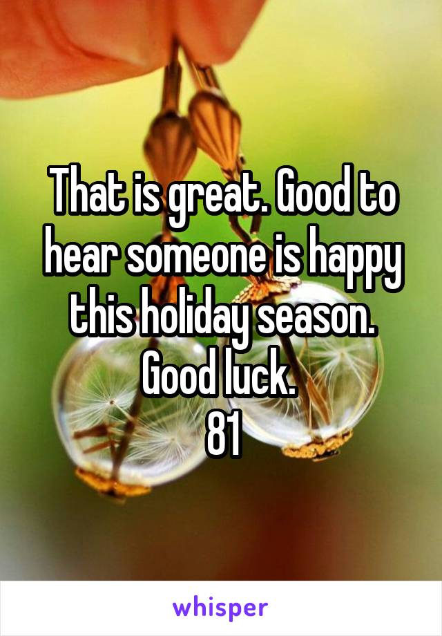 That is great. Good to hear someone is happy this holiday season. Good luck. 
81