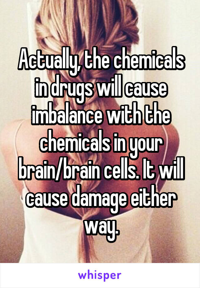 Actually, the chemicals in drugs will cause imbalance with the chemicals in your brain/brain cells. It will cause damage either way.