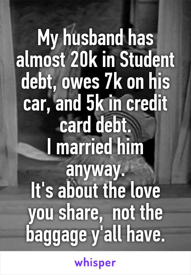 My husband has almost 20k in Student debt, owes 7k on his car, and 5k in credit card debt.
I married him anyway.
It's about the love you share,  not the baggage y'all have.