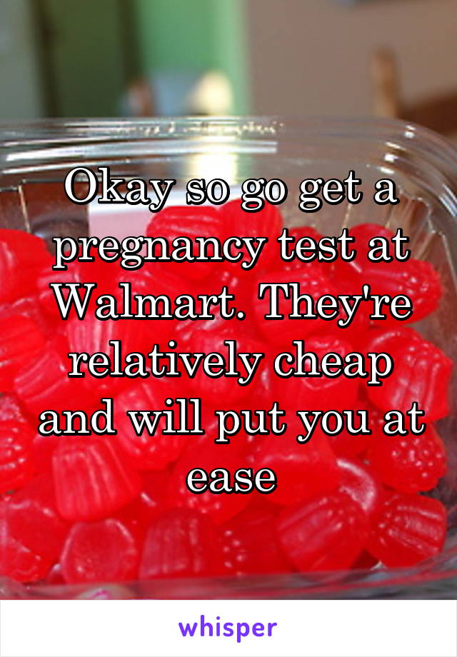 Okay so go get a pregnancy test at Walmart. They're relatively cheap and will put you at ease