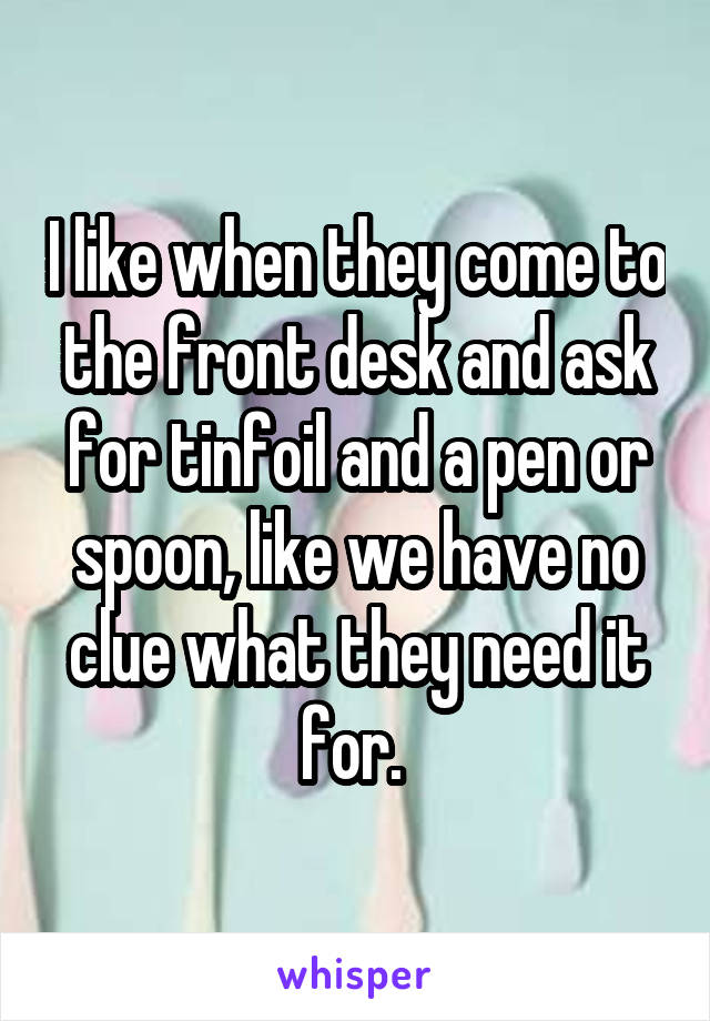 I like when they come to the front desk and ask for tinfoil and a pen or spoon, like we have no clue what they need it for. 