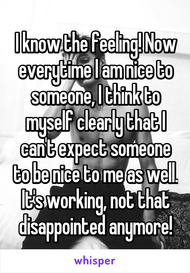 I know the feeling! Now everytime I am nice to someone, I think to myself clearly that I can't expect someone to be nice to me as well. It's working, not that disappointed anymore!