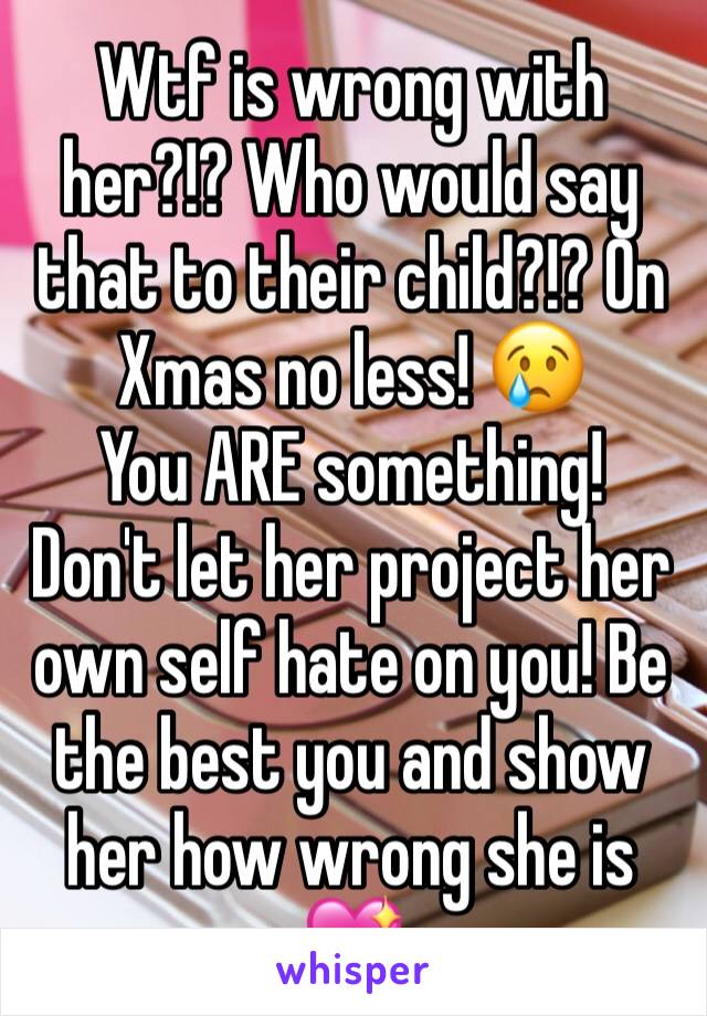 Wtf is wrong with her?!? Who would say that to their child?!? On Xmas no less! 😢 
You ARE something! 
Don't let her project her own self hate on you! Be the best you and show her how wrong she is 💖