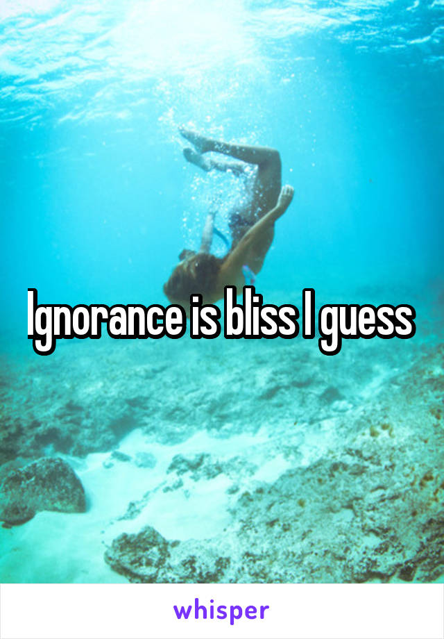 Ignorance is bliss I guess 