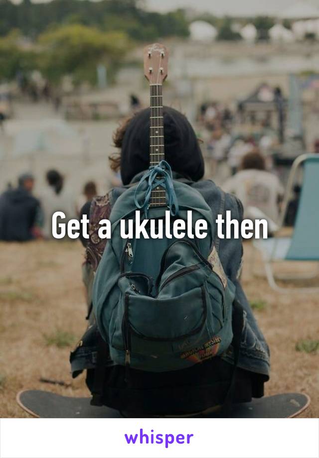 Get a ukulele then