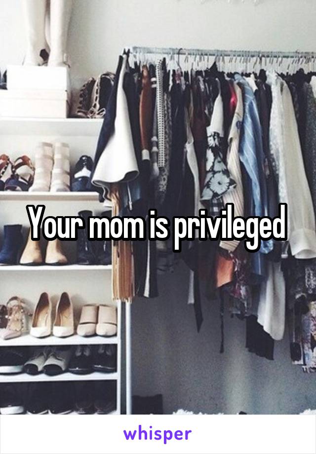 Your mom is privileged 