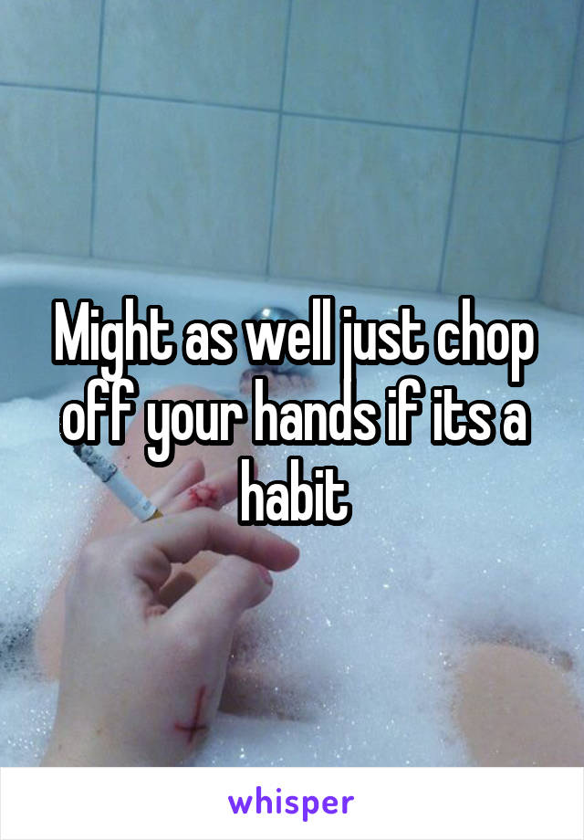 Might as well just chop off your hands if its a habit