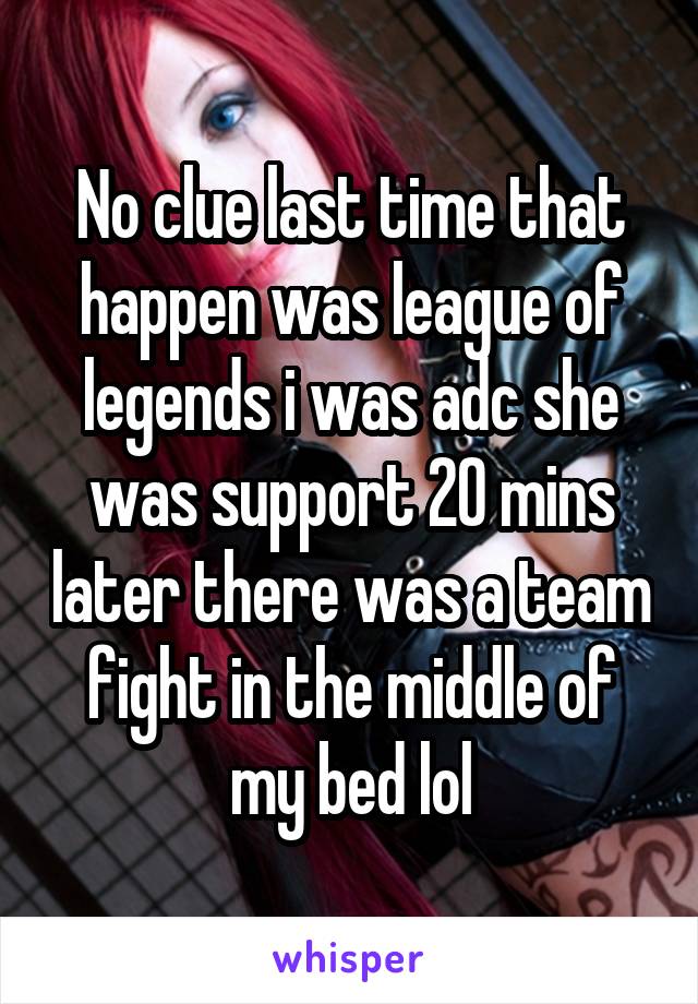 No clue last time that happen was league of legends i was adc she was support 20 mins later there was a team fight in the middle of my bed lol