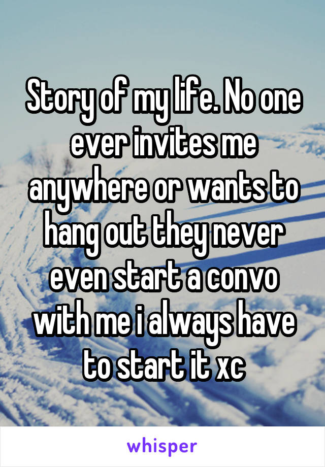 Story of my life. No one ever invites me anywhere or wants to hang out they never even start a convo with me i always have to start it xc