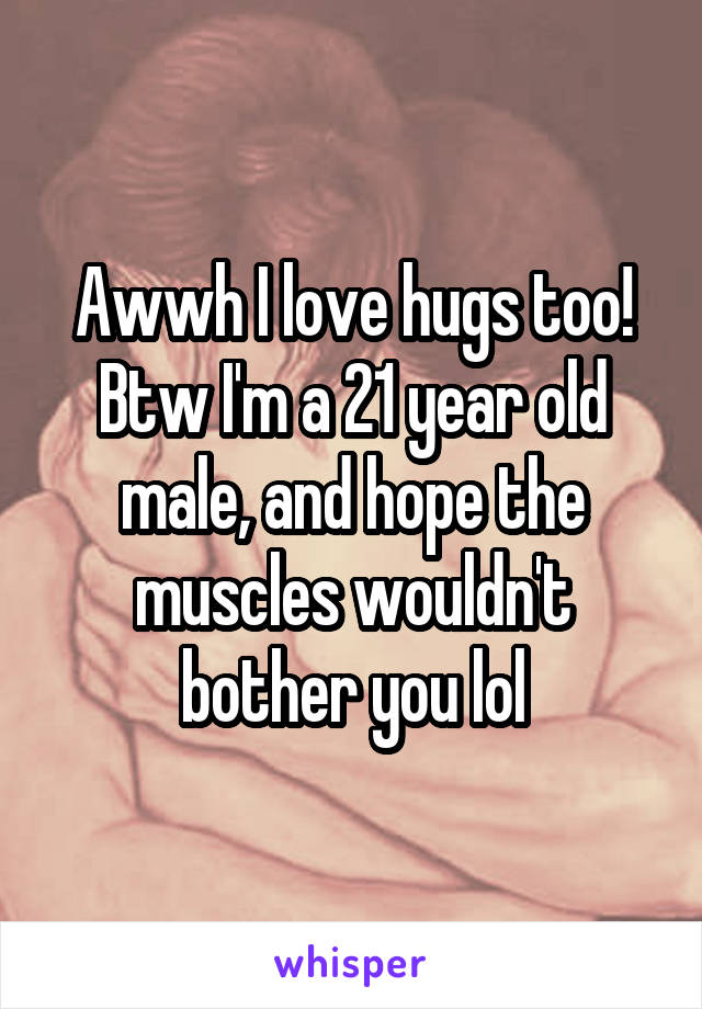 Awwh I love hugs too! Btw I'm a 21 year old male, and hope the muscles wouldn't bother you lol