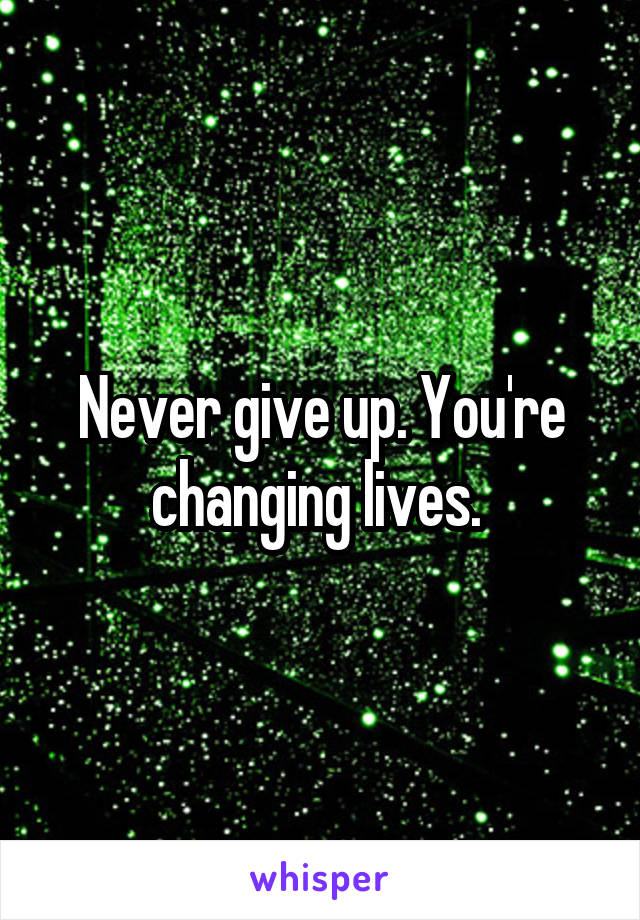 Never give up. You're changing lives. 