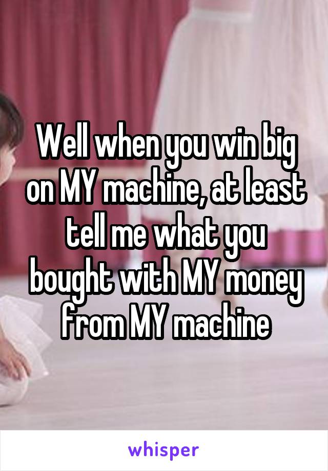 Well when you win big on MY machine, at least tell me what you bought with MY money from MY machine