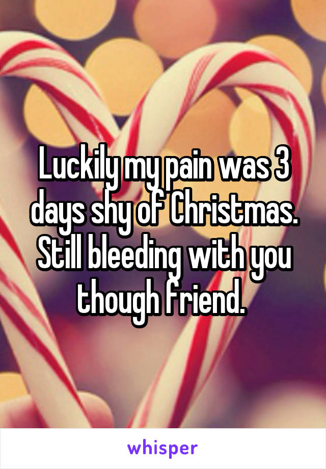 Luckily my pain was 3 days shy of Christmas. Still bleeding with you though friend. 
