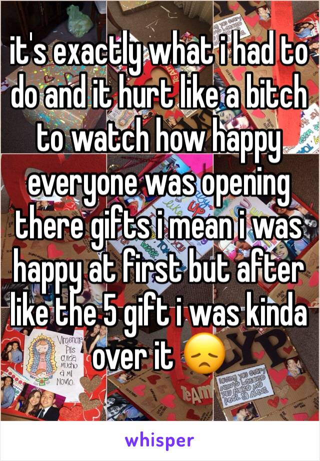 it's exactly what i had to do and it hurt like a bitch to watch how happy everyone was opening there gifts i mean i was happy at first but after like the 5 gift i was kinda over it 😞