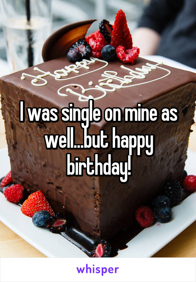 I was single on mine as well...but happy birthday!