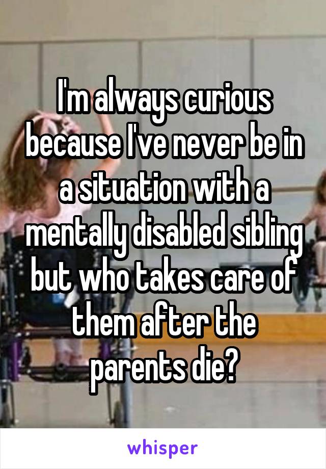 I'm always curious because I've never be in a situation with a mentally disabled sibling but who takes care of them after the parents die?