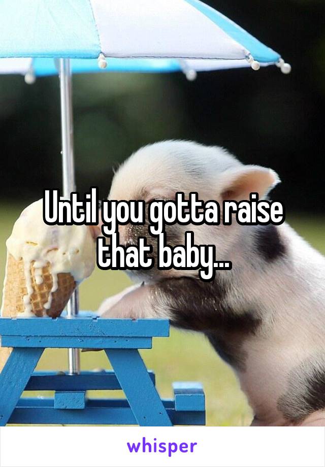 Until you gotta raise that baby...